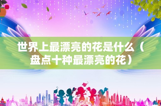 世界上最漂亮的花是什么（盘点十种最漂亮的花）