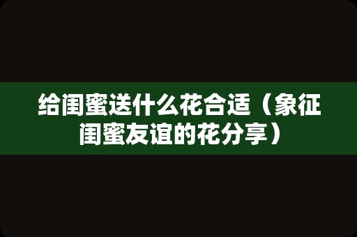 给闺蜜送什么花合适（象征闺蜜友谊的花分享）