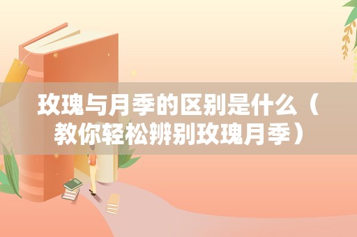 玫瑰与月季的区别是什么（教你轻松辨别玫瑰月季）