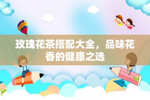 玫瑰花茶搭配大全，品味花香的健康之选