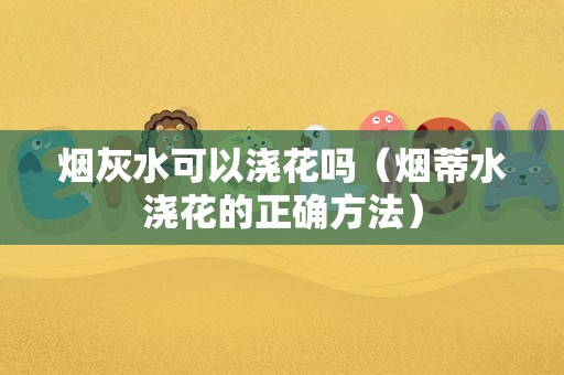 烟灰水可以浇花吗（烟蒂水浇花的正确方法）