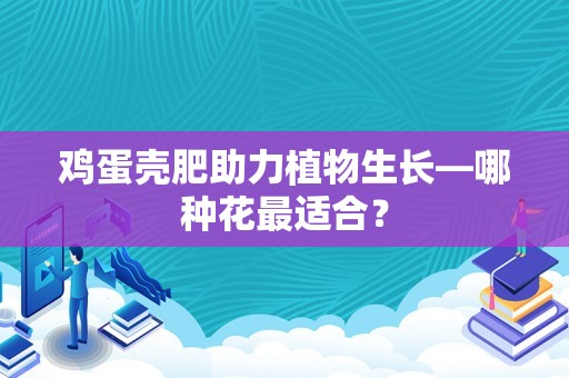 鸡蛋壳肥助力植物生长—哪种花最适合？