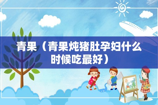 青果（青果炖猪肚孕妇什么时候吃最好）