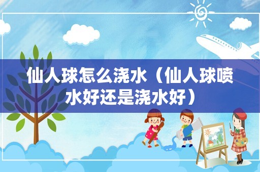 仙人球怎么浇水（仙人球喷水好还是浇水好）
