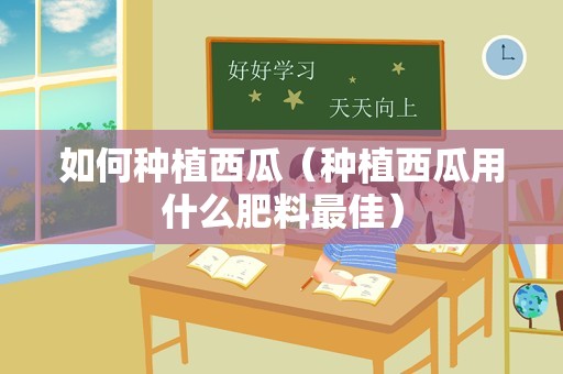 如何种植西瓜（种植西瓜用什么肥料最佳）