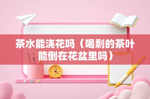 茶水能浇花吗（喝剩的茶叶能倒在花盆里吗）
