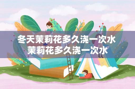 冬天茉莉花多久浇一次水 茉莉花多久浇一次水