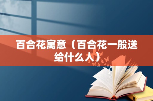 百合花寓意（百合花一般送给什么人）