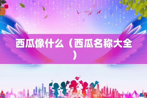 西瓜像什么（西瓜名称大全）