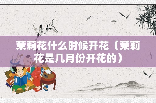 茉莉花什么时候开花（茉莉花是几月份开花的）