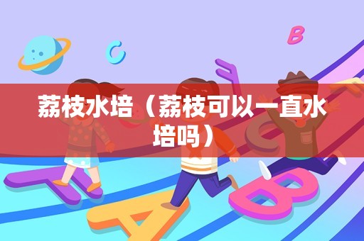 荔枝水培（荔枝可以一直水培吗）