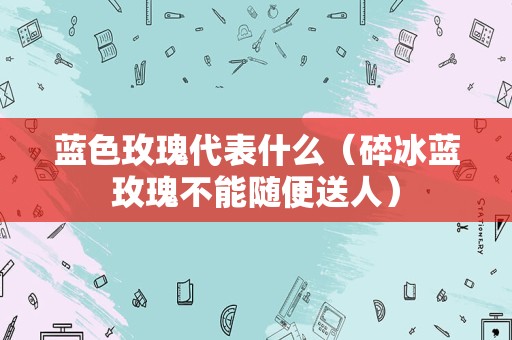 蓝色玫瑰代表什么（碎冰蓝玫瑰不能随便送人）