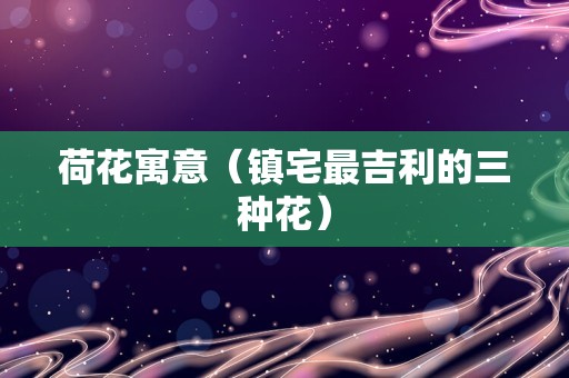 荷花寓意（镇宅最吉利的三种花）