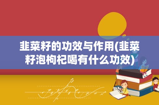 韭菜籽的功效与作用(韭菜籽泡枸杞喝有什么功效)