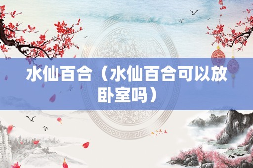 水仙百合（水仙百合可以放卧室吗）
