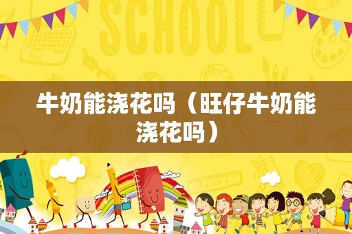 牛奶能浇花吗（旺仔牛奶能浇花吗）