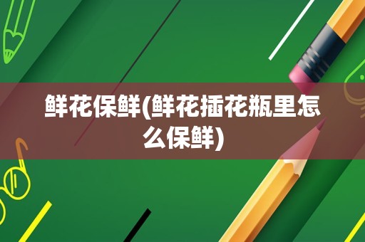 鲜花保鲜(鲜花插花瓶里怎么保鲜)