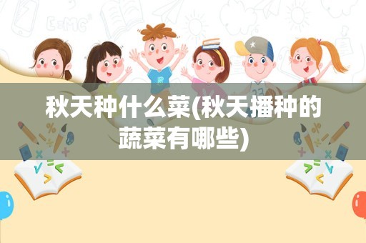 秋天种什么菜(秋天播种的蔬菜有哪些)