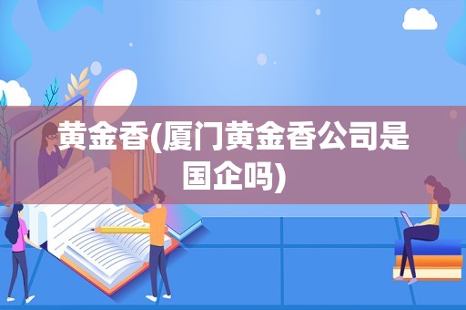 黄金香(厦门黄金香公司是国企吗)