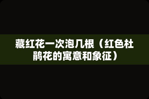 藏红花一次泡几根（红色杜鹃花的寓意和象征）