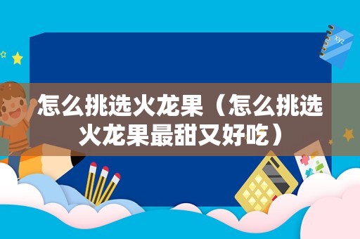 怎么挑选火龙果（怎么挑选火龙果最甜又好吃）