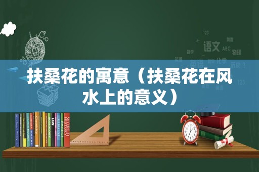 扶桑花的寓意（扶桑花在风水上的意义）