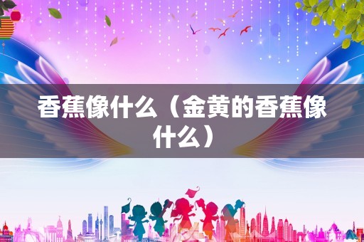 香蕉像什么（金黄的香蕉像什么）
